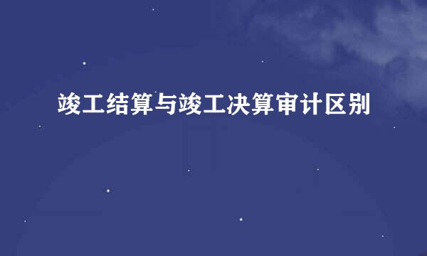 竣工结算与竣工决算审计区别