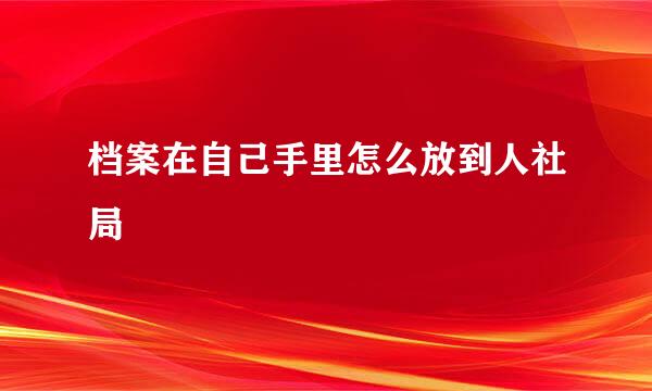 档案在自己手里怎么放到人社局