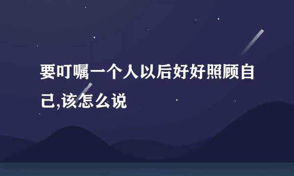 要叮嘱一个人以后好好照顾自己,该怎么说