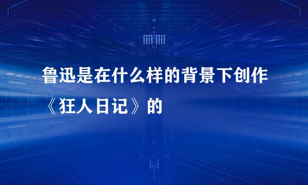 鲁迅是在什么样的背景下创作《狂人日记》的