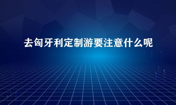 去匈牙利定制游要注意什么呢