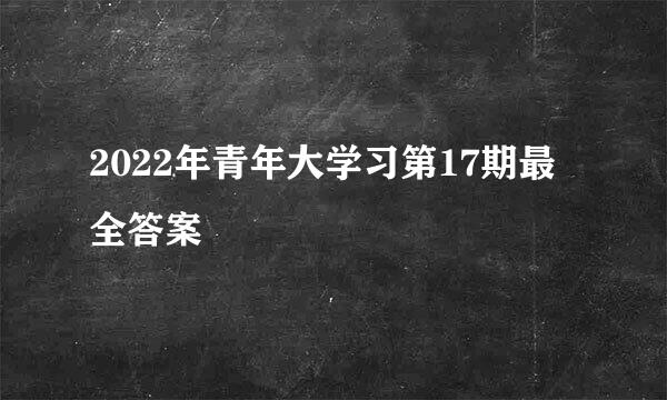 2022年青年大学习第17期最全答案