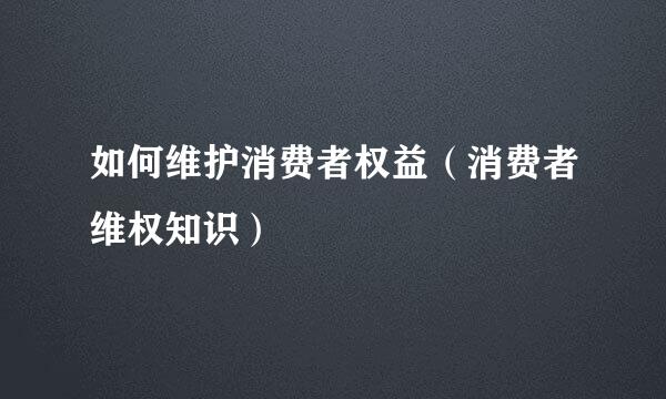 如何维护消费者权益（消费者维权知识）