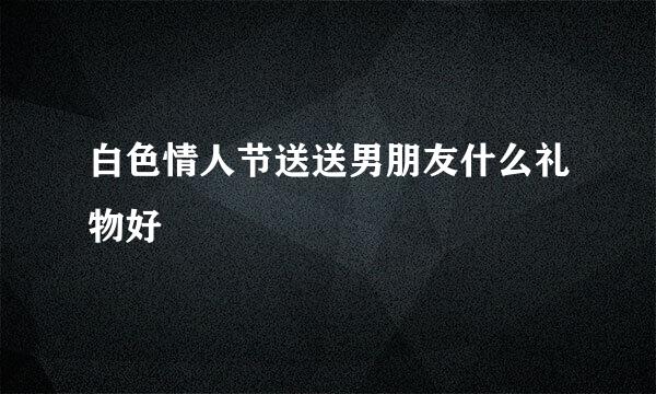 白色情人节送送男朋友什么礼物好