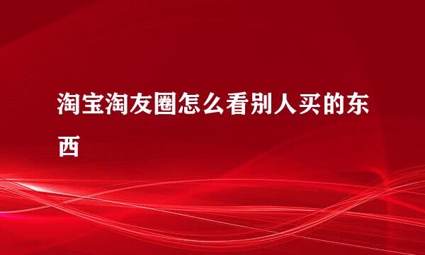 淘宝淘友圈怎么看别人买的东西