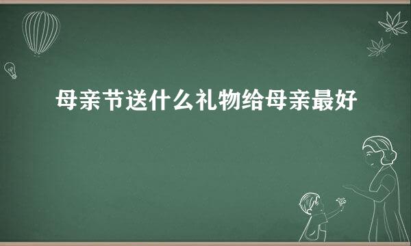母亲节送什么礼物给母亲最好