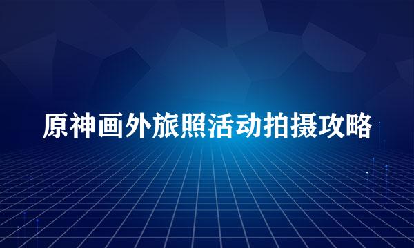 原神画外旅照活动拍摄攻略