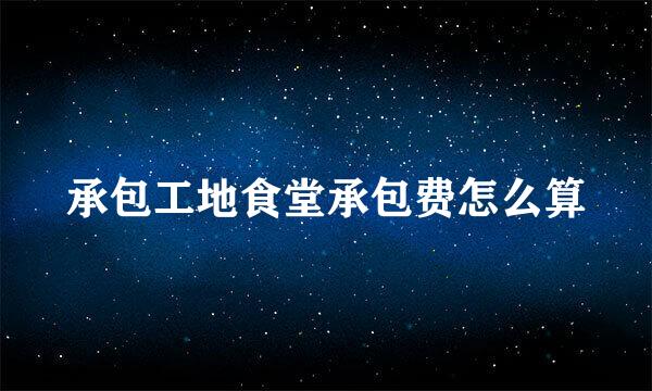 承包工地食堂承包费怎么算