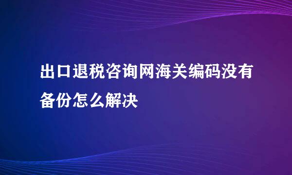 出口退税咨询网海关编码没有备份怎么解决