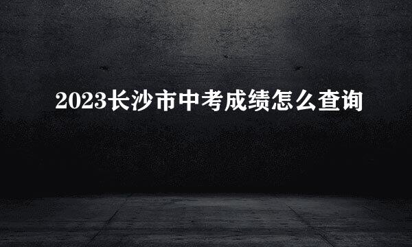 2023长沙市中考成绩怎么查询