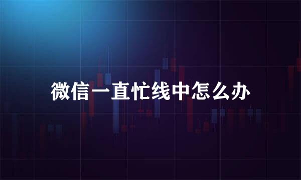 微信一直忙线中怎么办