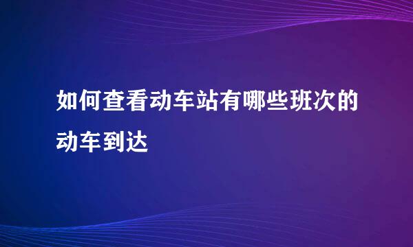 如何查看动车站有哪些班次的动车到达