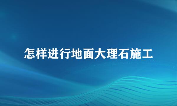 怎样进行地面大理石施工