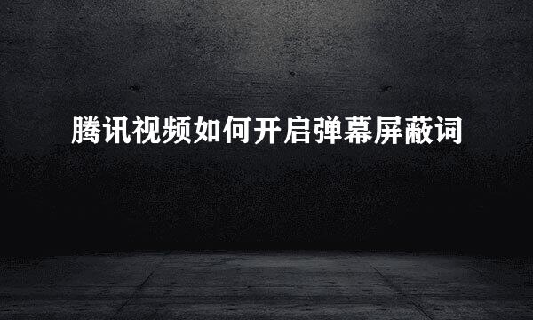 腾讯视频如何开启弹幕屏蔽词