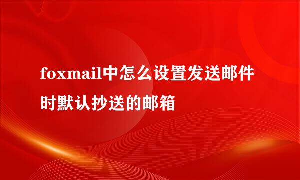foxmail中怎么设置发送邮件时默认抄送的邮箱