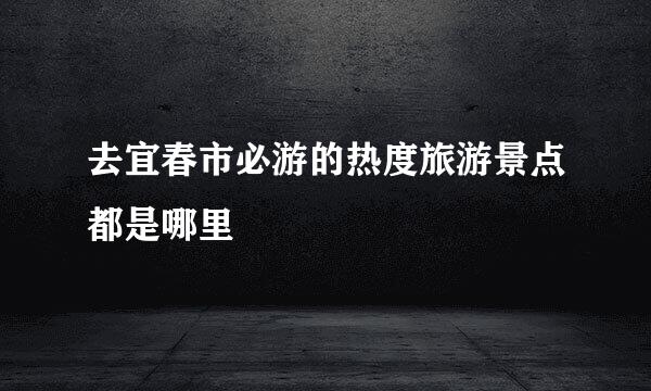 去宜春市必游的热度旅游景点都是哪里