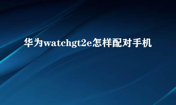 华为watchgt2e怎样配对手机