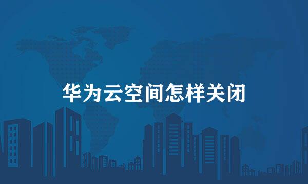 华为云空间怎样关闭