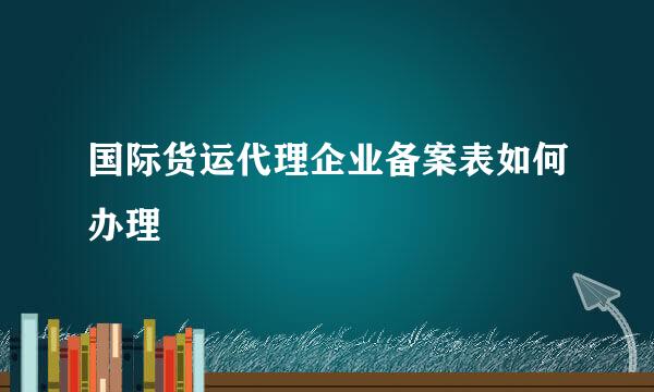 国际货运代理企业备案表如何办理