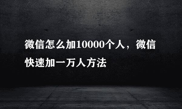 微信怎么加10000个人，微信快速加一万人方法