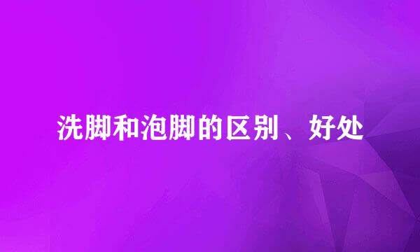 洗脚和泡脚的区别、好处