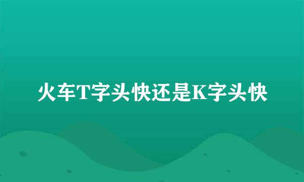 火车T字头快还是K字头快