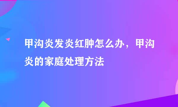 甲沟炎发炎红肿怎么办,甲沟炎的家庭处理方法