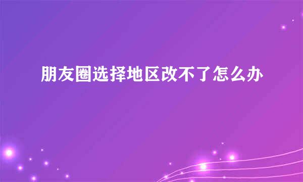 朋友圈选择地区改不了怎么办