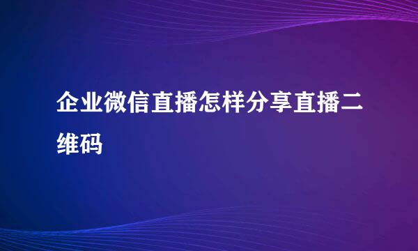 企业微信直播怎样分享直播二维码