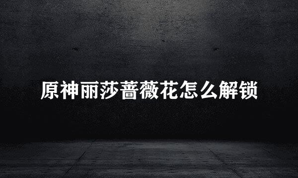原神丽莎蔷薇花怎么解锁