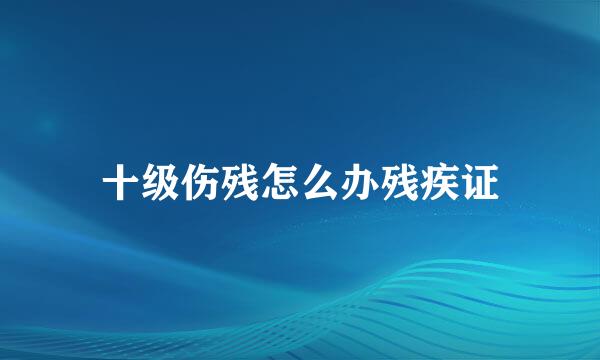 十级伤残怎么办残疾证