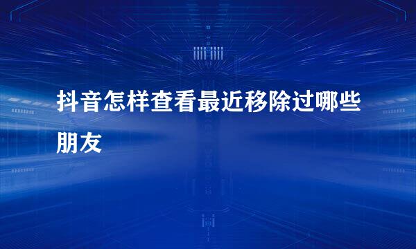 抖音怎样查看最近移除过哪些朋友