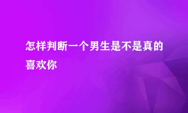 怎样判断一个男生是不是真的喜欢你