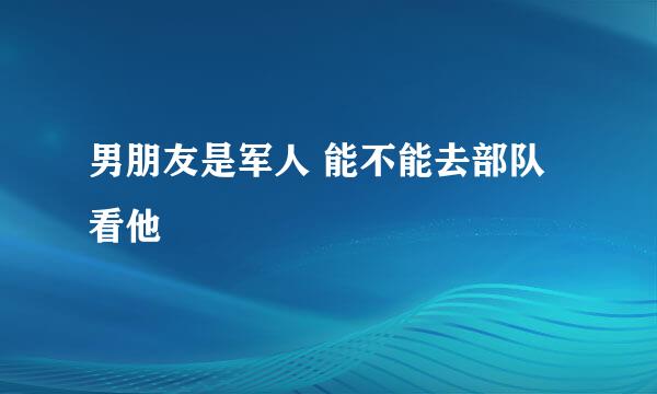 男朋友是军人 能不能去部队看他