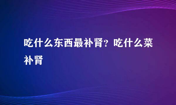 吃什么东西最补肾？吃什么菜补肾