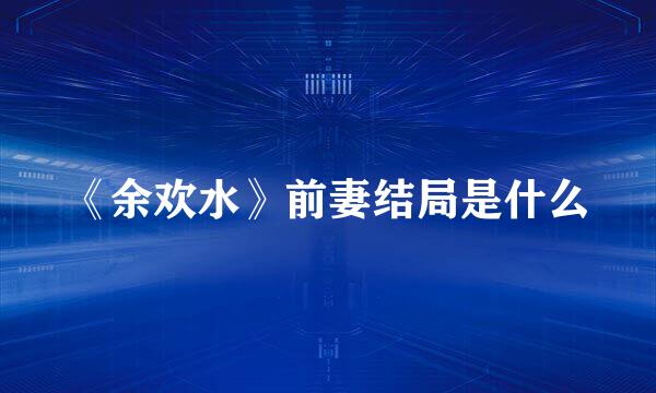 《余欢水》前妻结局是什么