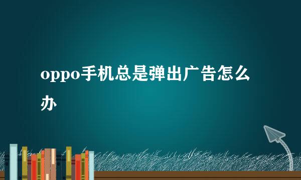 oppo手机总是弹出广告怎么办