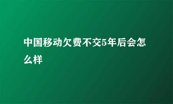 中国移动欠费不交5年后会怎么样