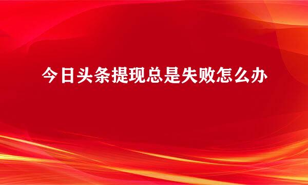 今日头条提现总是失败怎么办