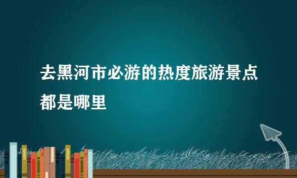 去黑河市必游的热度旅游景点都是哪里