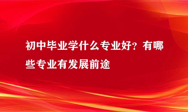 初中毕业学什么专业好?有哪些专业有发展前途