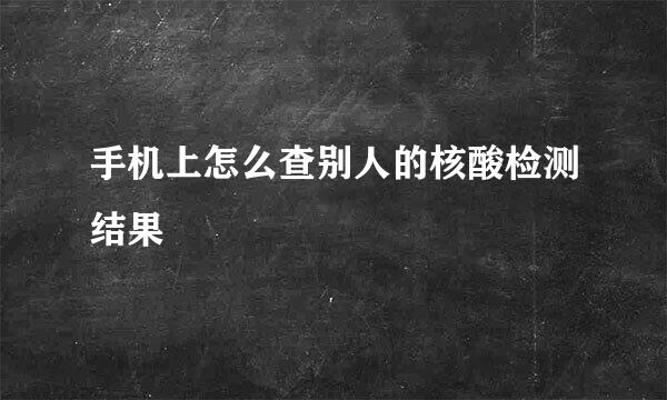 手机上怎么查别人的核酸检测结果