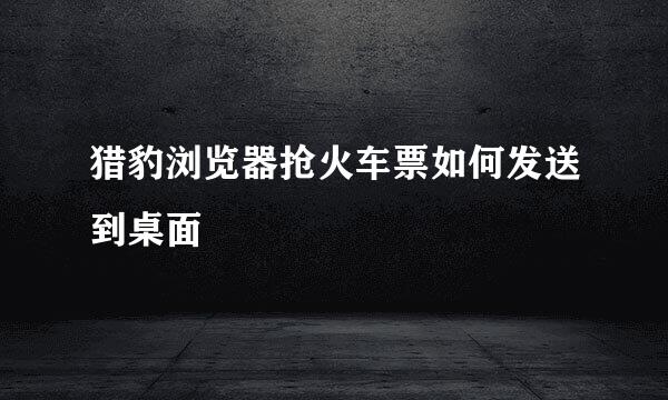 猎豹浏览器抢火车票如何发送到桌面