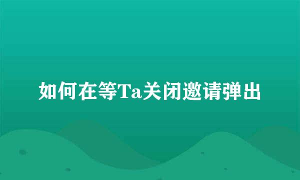 如何在等Ta关闭邀请弹出