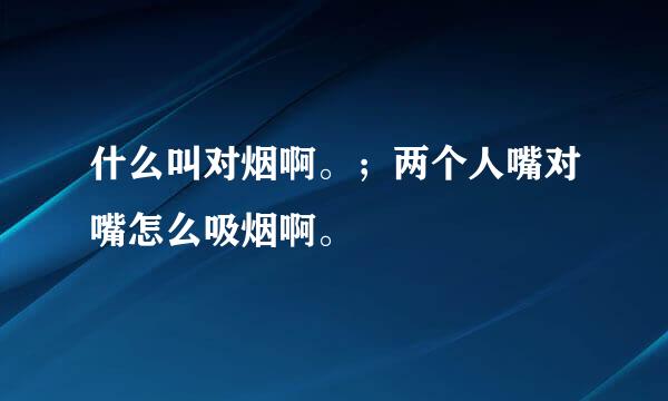 什么叫对烟啊。；两个人嘴对嘴怎么吸烟啊。