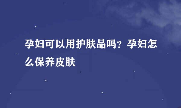 孕妇可以用护肤品吗？孕妇怎么保养皮肤