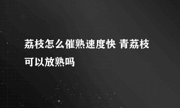 荔枝怎么催熟速度快 青荔枝可以放熟吗