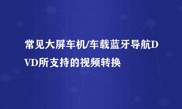 常见大屏车机/车载蓝牙导航DVD所支持的视频转换
