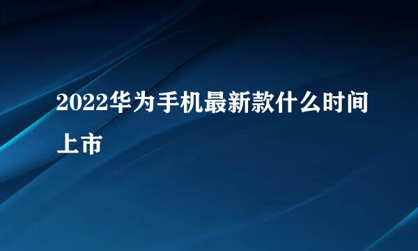 2022华为手机最新款什么时间上市