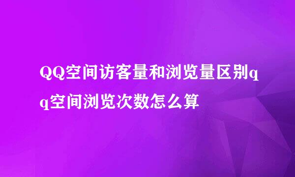 QQ空间访客量和浏览量区别qq空间浏览次数怎么算